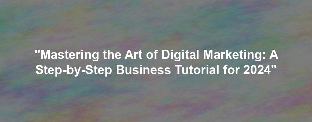 "Mastering the Art of Digital Marketing: A Step-by-Step Business Tutorial for 2024"