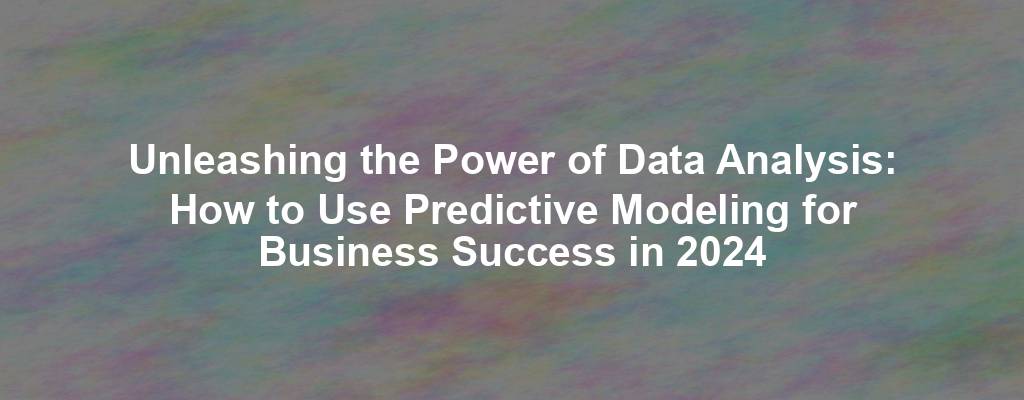 Unleashing the Power of Data Analysis: How to Use Predictive Modeling for Business Success in 2024