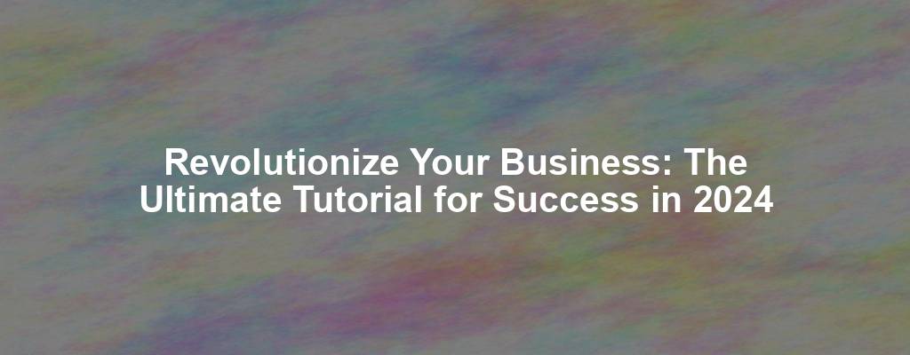 Revolutionize Your Business: The Ultimate Tutorial for Success in 2024