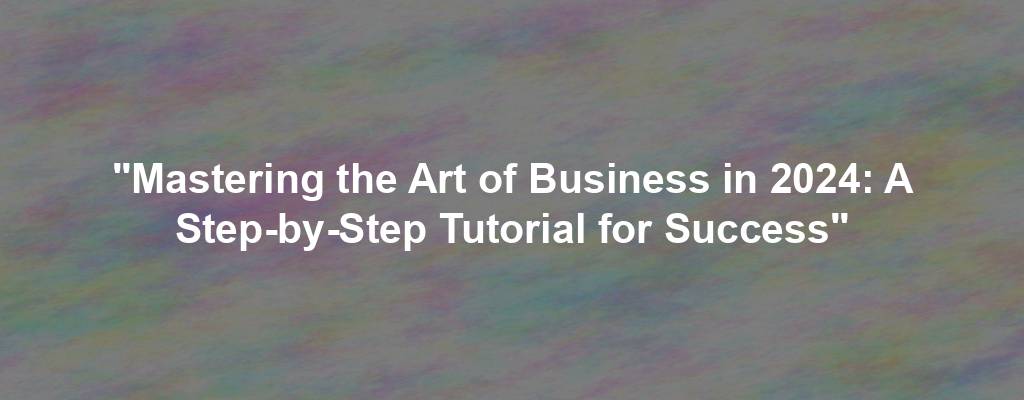 "Mastering the Art of Business in 2024: A Step-by-Step Tutorial for Success"