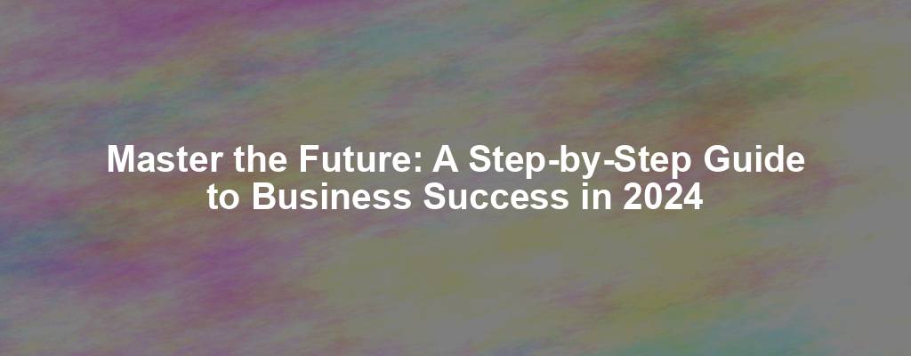 Master the Future: A Step-by-Step Guide to Business Success in 2024