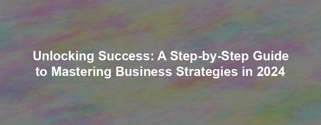 Unlocking Success: A Step-by-Step Guide to Mastering Business Strategies in 2024