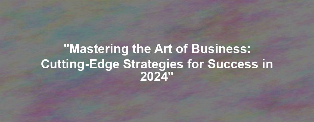 "Mastering the Art of Business: Cutting-Edge Strategies for Success in 2024"