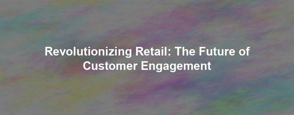 Revolutionizing Retail: The Future of Customer Engagement