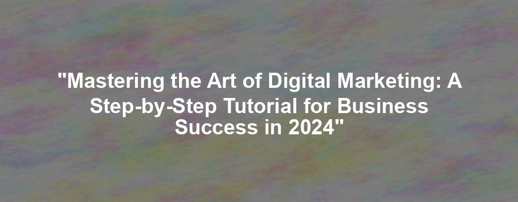 "Mastering the Art of Digital Marketing: A Step-by-Step Tutorial for Business Success in 2024"