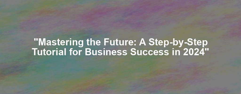 "Mastering the Future: A Step-by-Step Tutorial for Business Success in 2024"