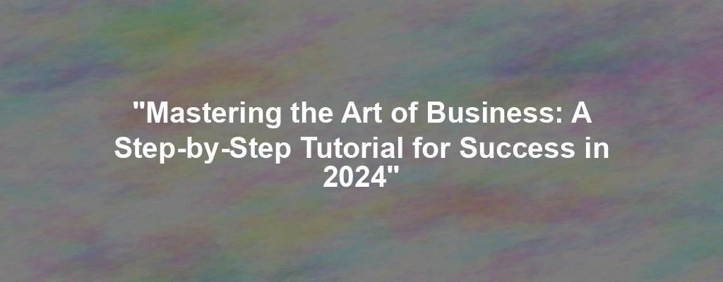 "Mastering the Art of Business: A Step-by-Step Tutorial for Success in 2024"