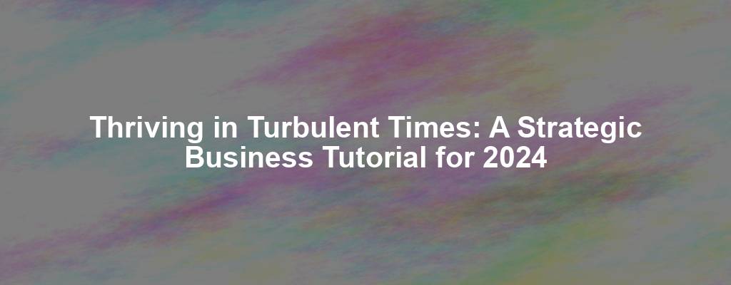 Thriving in Turbulent Times: A Strategic Business Tutorial for 2024