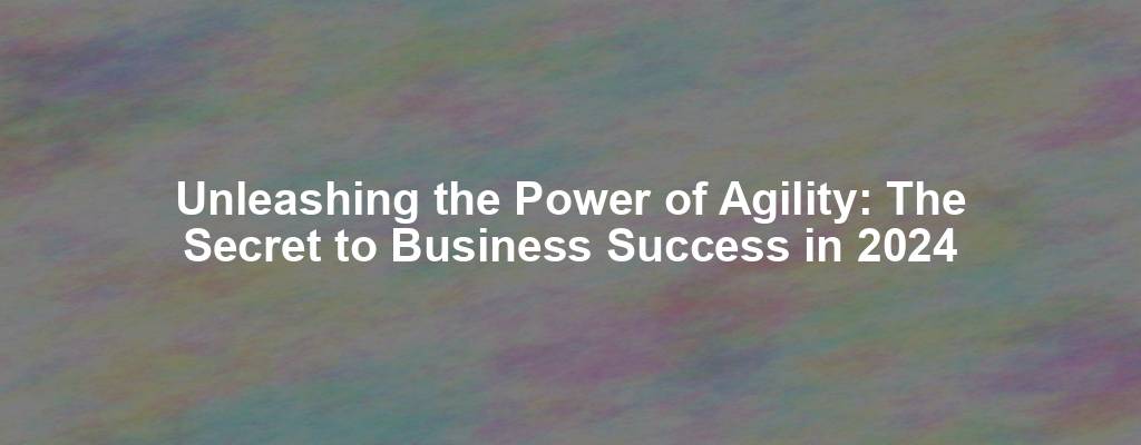 Unleashing the Power of Agility: The Secret to Business Success in 2024