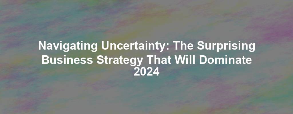 Navigating Uncertainty: The Surprising Business Strategy That Will Dominate 2024