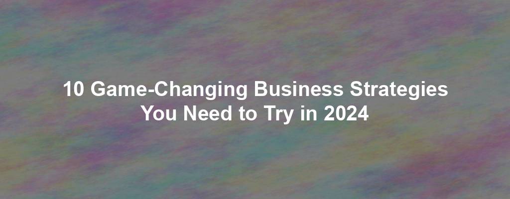 10 Game-Changing Business Strategies You Need to Try in 2024