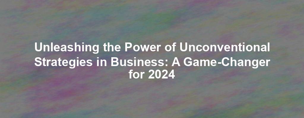 Unleashing the Power of Unconventional Strategies in Business: A Game-Changer for 2024