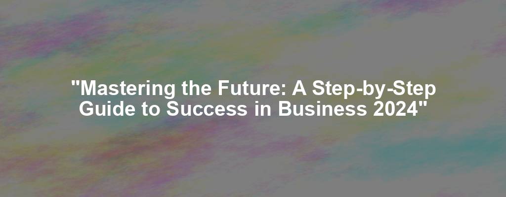 "Mastering the Future: A Step-by-Step Guide to Success in Business 2024"