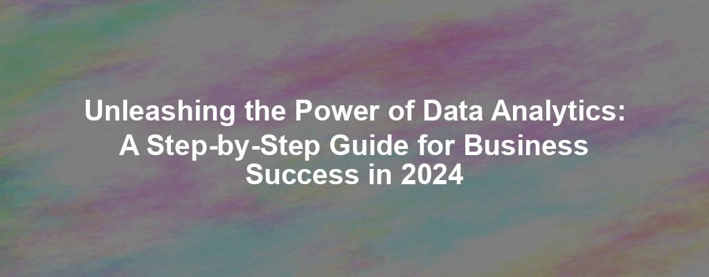 Unleashing the Power of Data Analytics: A Step-by-Step Guide for Business Success in 2024