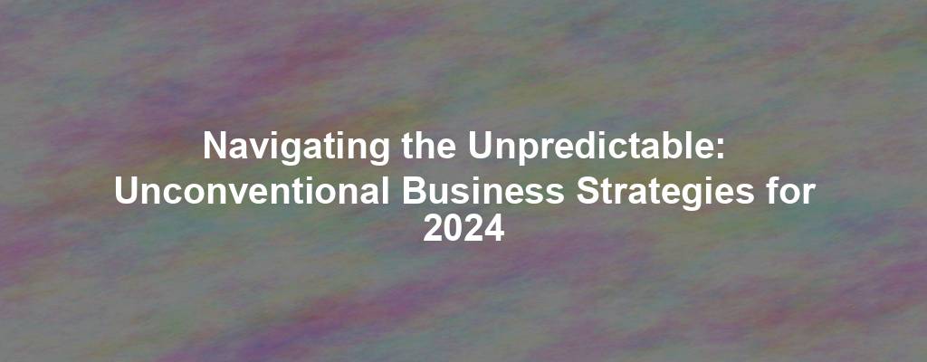 Navigating the Unpredictable: Unconventional Business Strategies for 2024