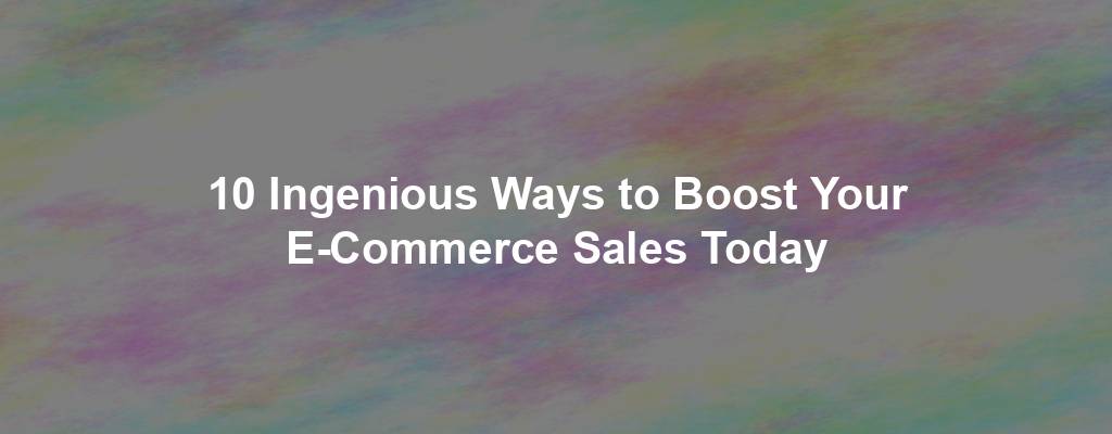 10 Ingenious Ways to Boost Your E-Commerce Sales Today