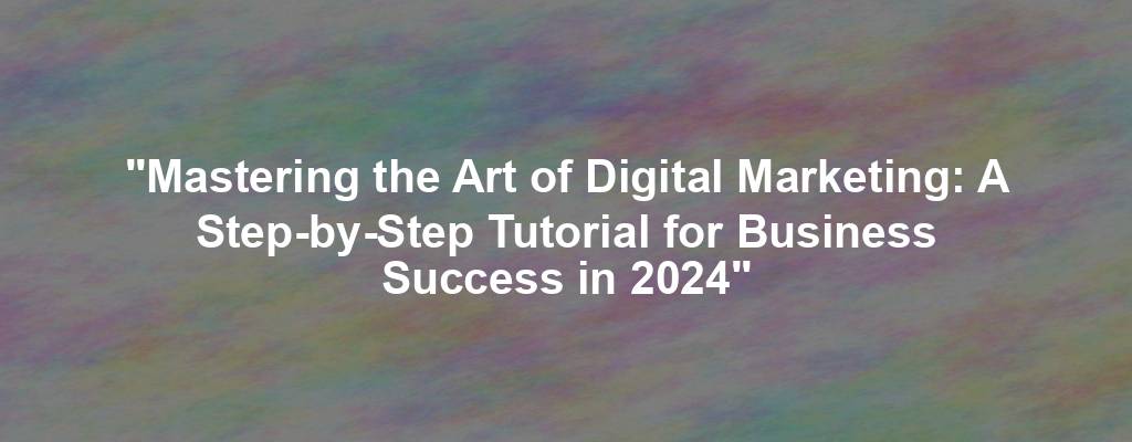 "Mastering the Art of Digital Marketing: A Step-by-Step Tutorial for Business Success in 2024"