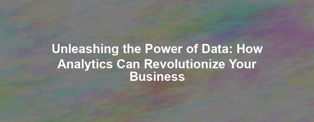 Unleashing the Power of Data: How Analytics Can Revolutionize Your Business