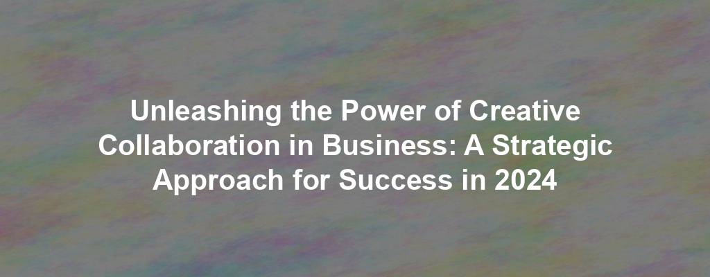 Unleashing the Power of Creative Collaboration in Business: A Strategic Approach for Success in 2024