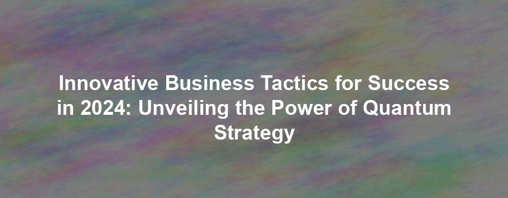 Innovative Business Tactics for Success in 2024: Unveiling the Power of Quantum Strategy