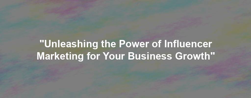 "Unleashing the Power of Influencer Marketing for Your Business Growth"