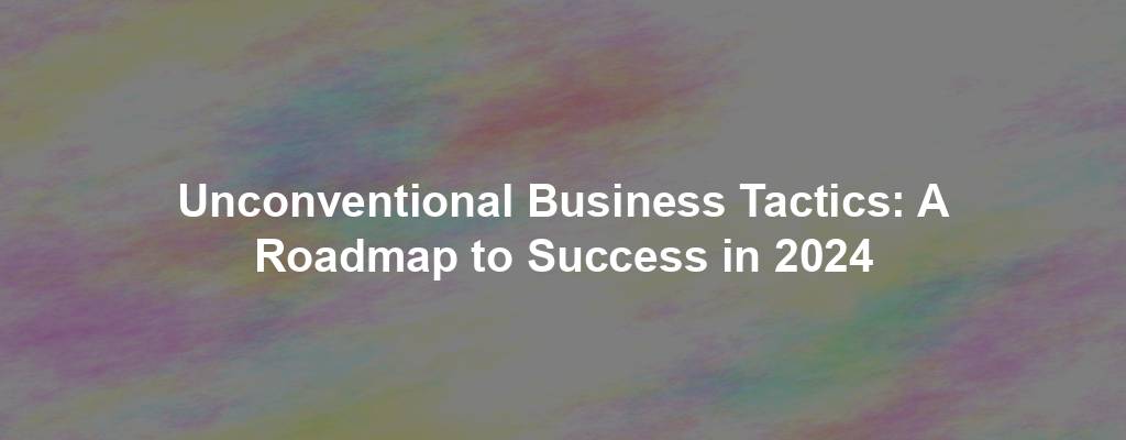 Unconventional Business Tactics: A Roadmap to Success in 2024