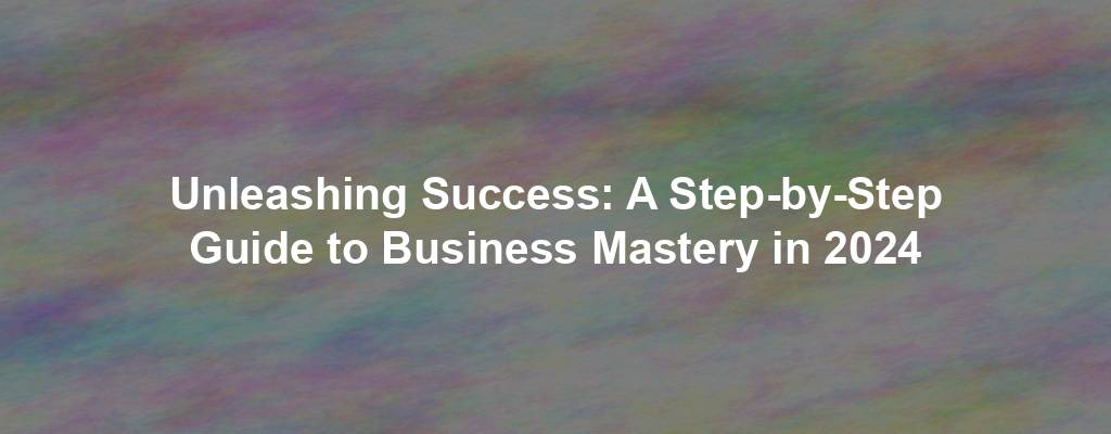 Unleashing Success: A Step-by-Step Guide to Business Mastery in 2024