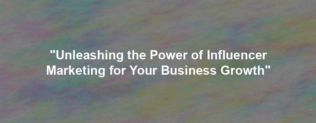 "Unleashing the Power of Influencer Marketing for Your Business Growth"