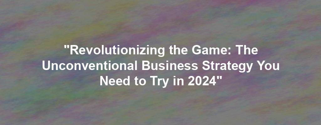 "Revolutionizing the Game: The Unconventional Business Strategy You Need to Try in 2024"