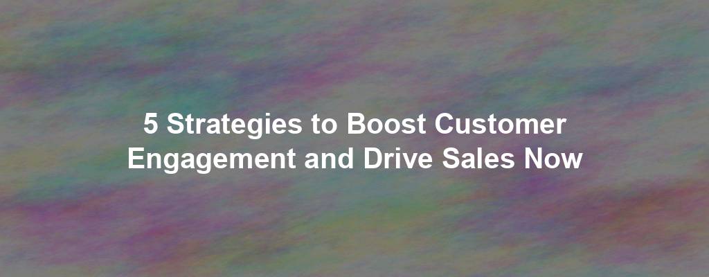 5 Strategies to Boost Customer Engagement and Drive Sales Now