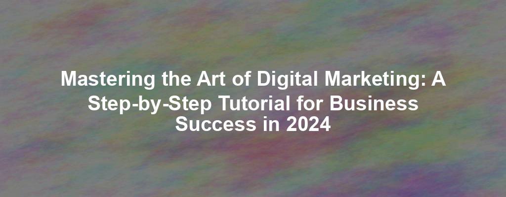 Mastering the Art of Digital Marketing: A Step-by-Step Tutorial for Business Success in 2024