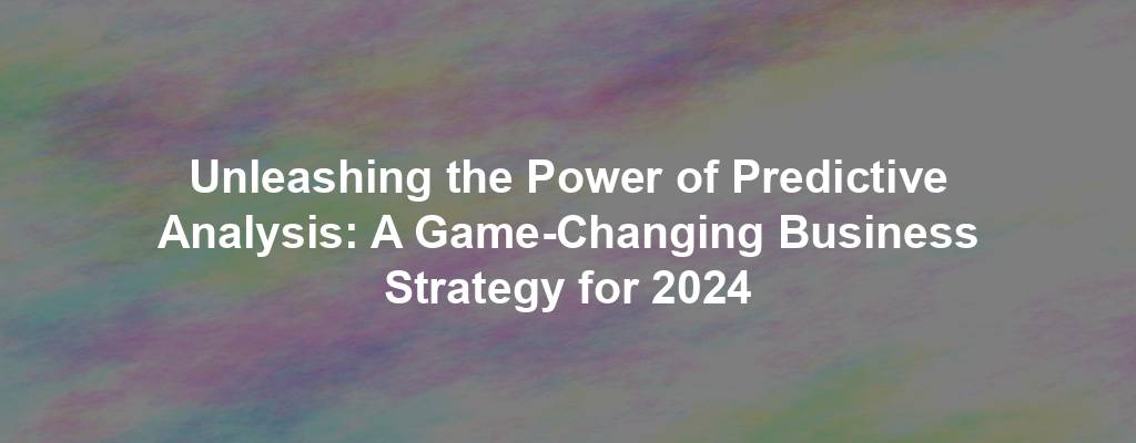 Unleashing the Power of Predictive Analysis: A Game-Changing Business Strategy for 2024