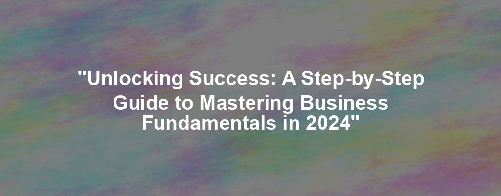 "Unlocking Success: A Step-by-Step Guide to Mastering Business Fundamentals in 2024"