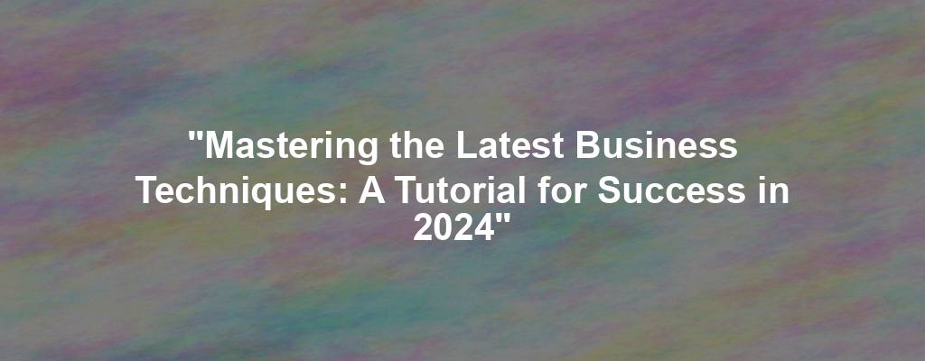 "Mastering the Latest Business Techniques: A Tutorial for Success in 2024"