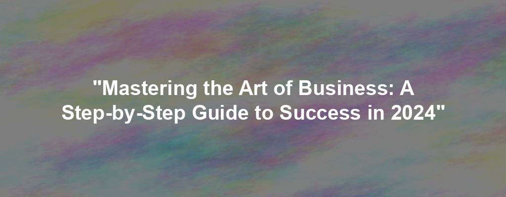 "Mastering the Art of Business: A Step-by-Step Guide to Success in 2024"