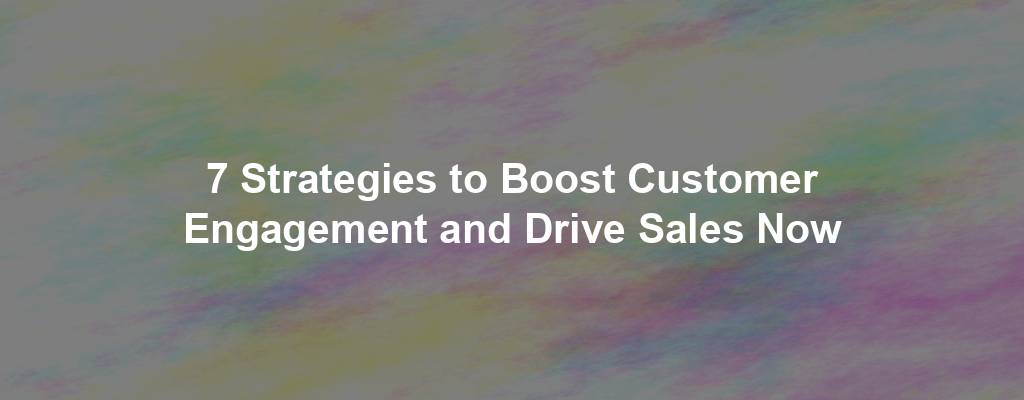 7 Strategies to Boost Customer Engagement and Drive Sales Now