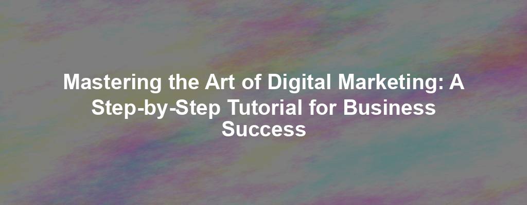 Mastering the Art of Digital Marketing: A Step-by-Step Tutorial for Business Success