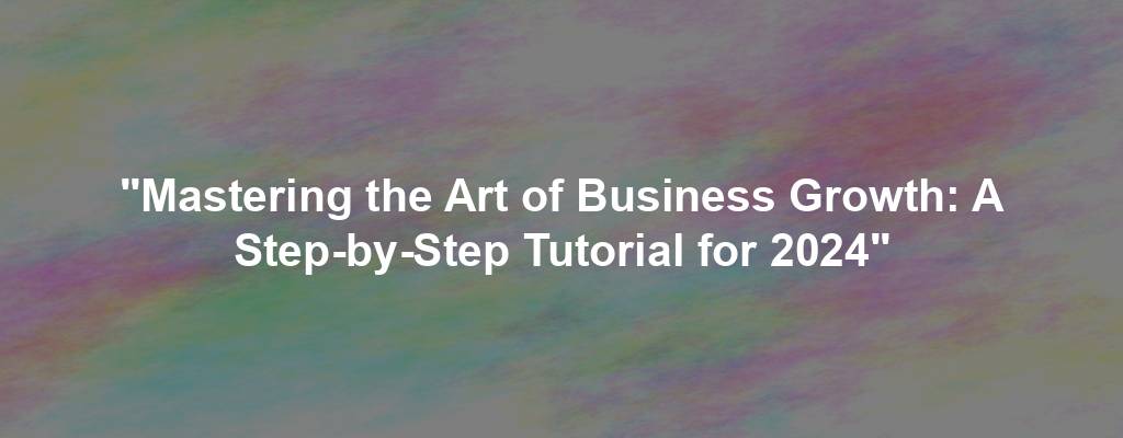 "Mastering the Art of Business Growth: A Step-by-Step Tutorial for 2024"