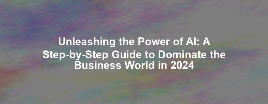 Unleashing the Power of AI: A Step-by-Step Guide to Dominate the Business World in 2024