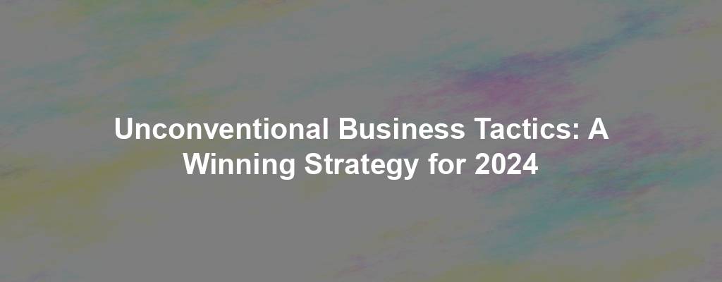 Unconventional Business Tactics: A Winning Strategy for 2024