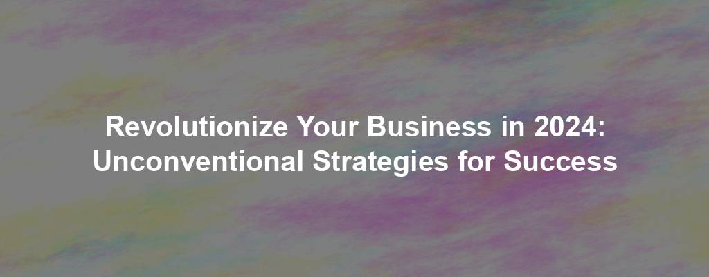 Revolutionize Your Business in 2024: Unconventional Strategies for Success