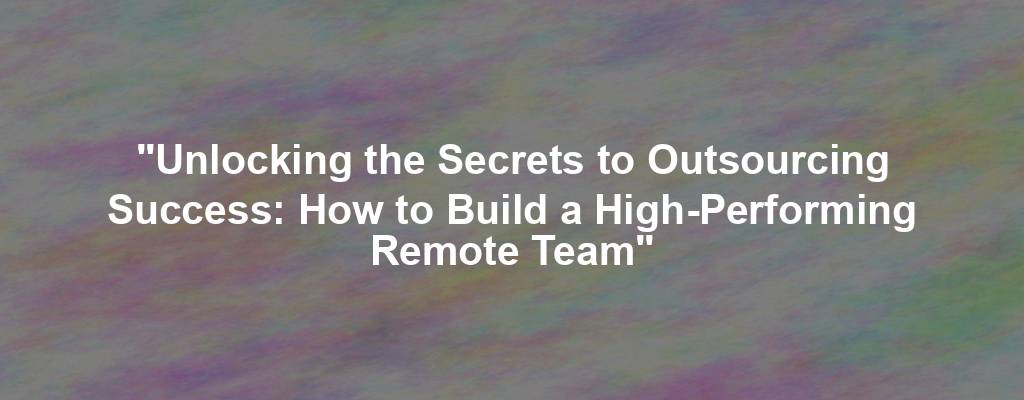 "Unlocking the Secrets to Outsourcing Success: How to Build a High-Performing Remote Team"