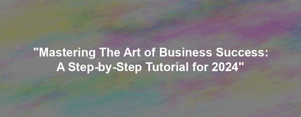 "Mastering The Art of Business Success: A Step-by-Step Tutorial for 2024"