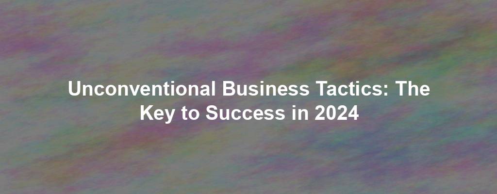 Unconventional Business Tactics: The Key to Success in 2024