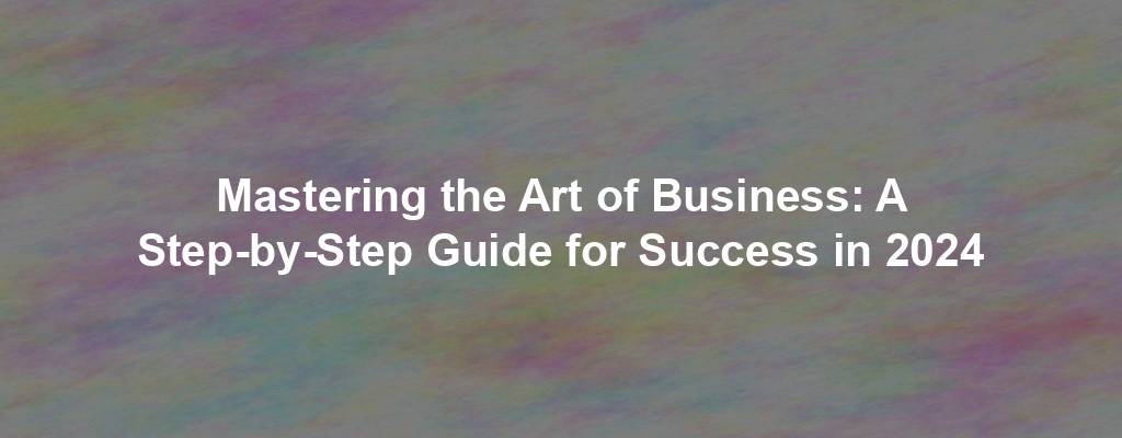 Mastering the Art of Business: A Step-by-Step Guide for Success in 2024