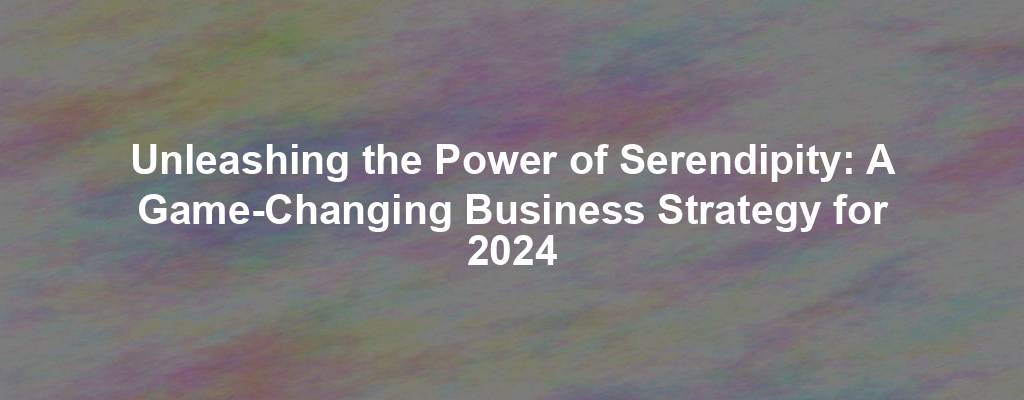 Unleashing the Power of Serendipity: A Game-Changing Business Strategy for 2024