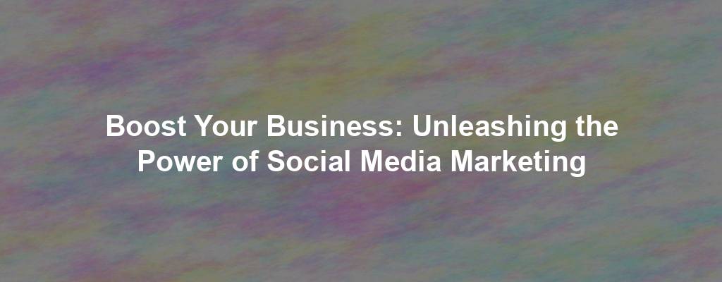 Boost Your Business: Unleashing the Power of Social Media Marketing