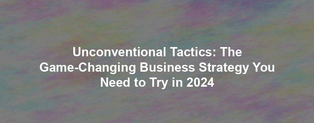 Unconventional Tactics: The Game-Changing Business Strategy You Need to Try in 2024