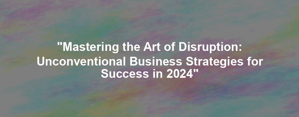 "Mastering the Art of Disruption: Unconventional Business Strategies for Success in 2024"