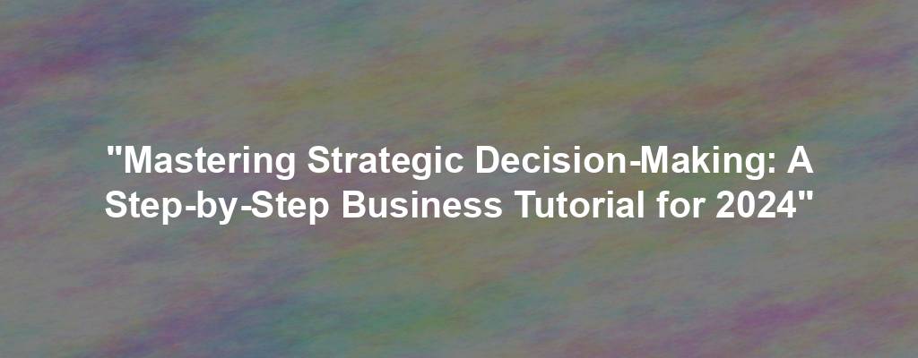 "Mastering Strategic Decision-Making: A Step-by-Step Business Tutorial for 2024"